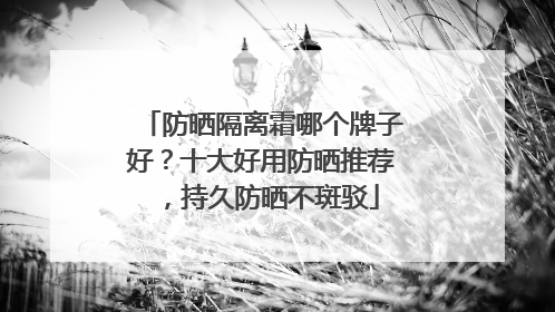 防晒隔离霜哪个牌子好？十大好用防晒推荐，持久防晒不斑驳