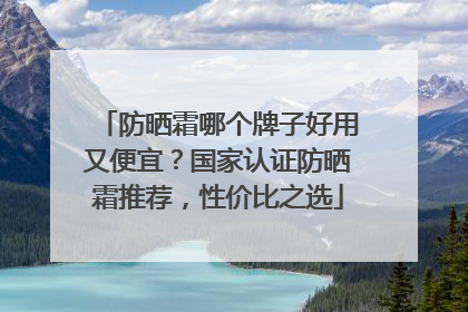 防晒霜哪个牌子好用又便宜？国家认证防晒霜推荐，性价比之选