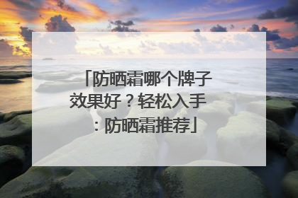 防晒霜哪个牌子效果好？轻松入手：防晒霜推荐