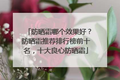 防晒霜哪个效果好？防晒霜推荐排行榜前十名，十大良心防晒霜