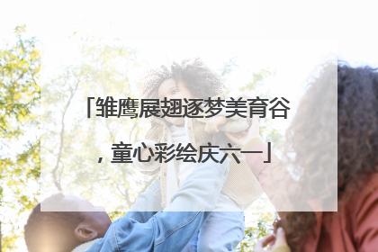 雏鹰展翅逐梦美育谷，童心彩绘庆六一