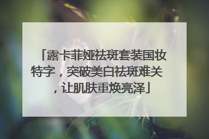 露卡菲娅祛斑套装国妆特字，突破美白祛斑难关，让肌肤重焕亮泽