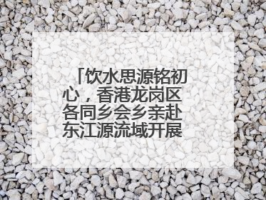饮水思源铭初心，香港龙岗区各同乡会乡亲赴东江源流域开展国情研学活动