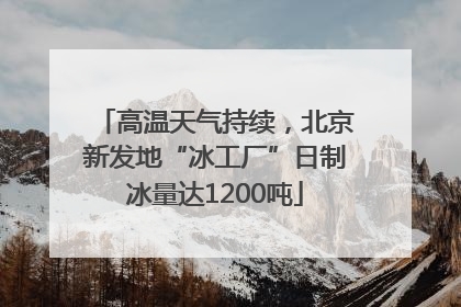 高温天气持续，北京新发地“冰工厂”日制冰量达1200吨