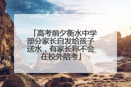 高考前夕衡水中学部分家长自发给孩子送水，有家长称不会在校外陪考