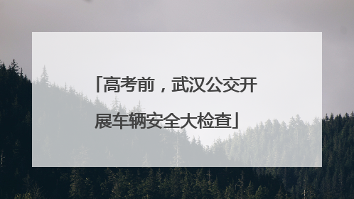 高考前，武汉公交开展车辆安全大检查