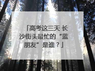 高考这三天 长沙街头最忙的“蓝朋友”是谁？