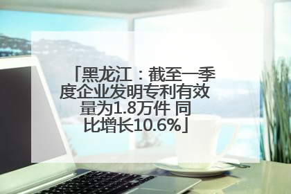 黑龙江：截至一季度企业发明专利有效量为1.8万件 同比增长10.6%