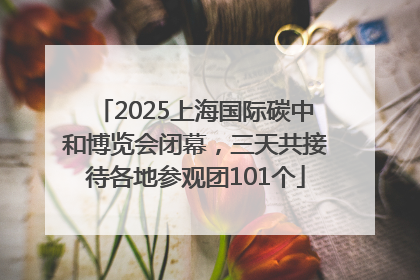 2025上海国际碳中和博览会闭幕，三天共接待各地参观团101个