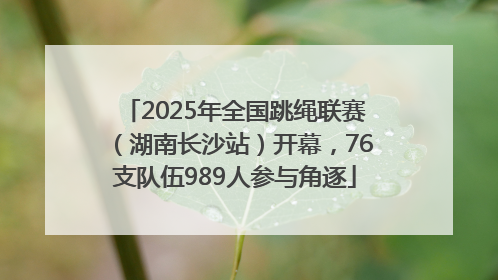 2025年全国跳绳联赛（湖南长沙站）开幕，76支队伍989人参与角逐
