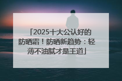 2025十大公认好的防晒霜！防晒新趋势：轻薄不油腻才是王道