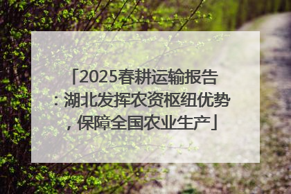 2025春耕运输报告：湖北发挥农资枢纽优势，保障全国农业生产
