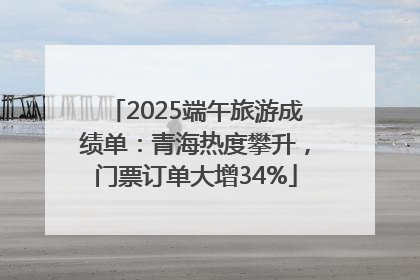 2025端午旅游成绩单：青海热度攀升，门票订单大增34%