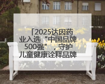 2025达因药业入选“中国品牌500强”，守护儿童健康诠释品牌价值内核