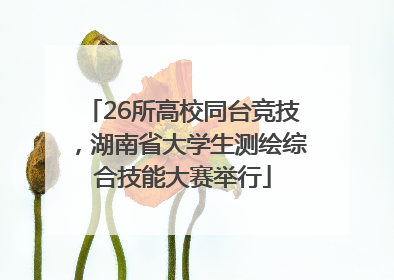 26所高校同台竞技，湖南省大学生测绘综合技能大赛举行