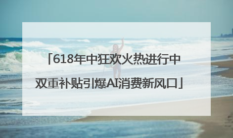 618年中狂欢火热进行中 双重补贴引爆AI消费新风口