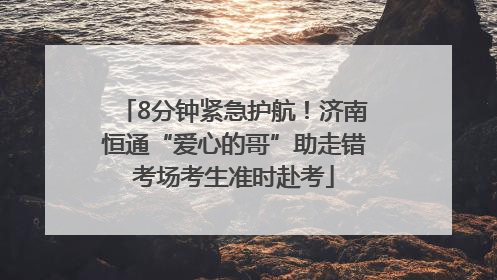 8分钟紧急护航！济南恒通“爱心的哥”助走错考场考生准时赴考