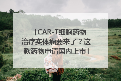 CAR-T细胞药物治疗实体瘤要来了？这款药物申请国内上市