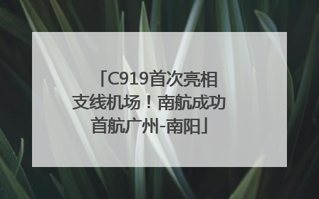C919首次亮相支线机场！南航成功首航广州-南阳