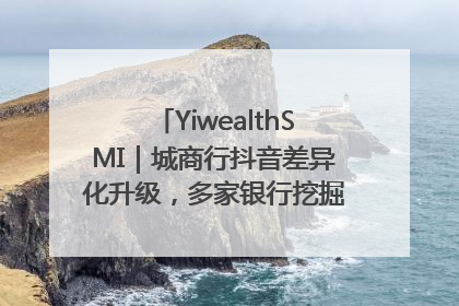 YiwealthSMI｜城商行抖音差异化升级，多家银行挖掘自身特色出圈！